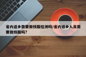 省内返乡需要做核酸检测吗/省内返乡人员需要做核酸吗?