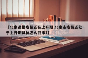 【北京通报疫情还在上升期,北京市疫情还处于上升期具体怎么回事?】