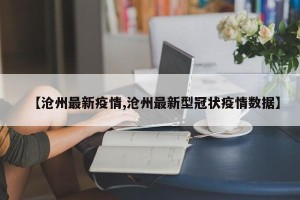 【沧州最新疫情,沧州最新型冠状疫情数据】