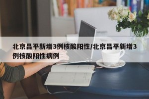 北京昌平新增3例核酸阳性/北京昌平新增3例核酸阳性病例