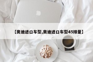 【奥迪进口车型,奥迪进口车型45排量】