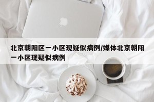 北京朝阳区一小区现疑似病例/媒体北京朝阳一小区现疑似病例