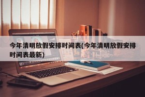 今年清明放假安排时间表(今年清明放假安排时间表最新)