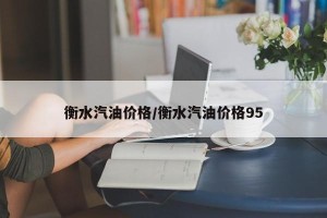 衡水汽油价格/衡水汽油价格95