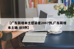 【广东新增本土感染者2067例,广东新增本土确 诊5例】