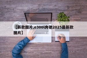 【新款图片,e300l奔驰2025最新款图片】