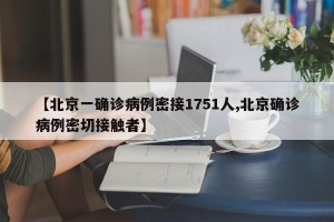 【北京一确诊病例密接1751人,北京确诊病例密切接触者】