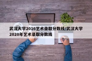 武汉大学2016艺术录取分数线/武汉大学2020年艺术录取分数线