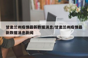 甘肃兰州疫情最新数据消息/甘肃兰州疫情最新数据消息新闻