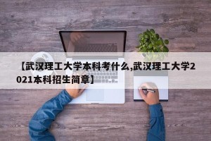 【武汉理工大学本科考什么,武汉理工大学2021本科招生简章】