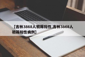 【吉林3868人初筛阳性,吉林3868人初筛阳性病例】