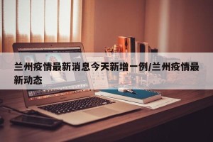 兰州疫情最新消息今天新增一例/兰州疫情最新动态
