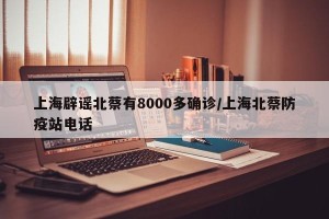 上海辟谣北蔡有8000多确诊/上海北蔡防疫站电话