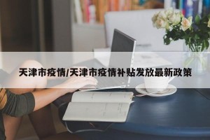 天津市疫情/天津市疫情补贴发放最新政策