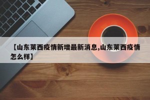 【山东莱西疫情新增最新消息,山东莱西疫情怎么样】