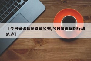 【今日确诊病例轨迹公布,今日确诊病例行动轨迹】