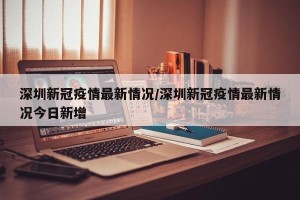 深圳新冠疫情最新情况/深圳新冠疫情最新情况今日新增
