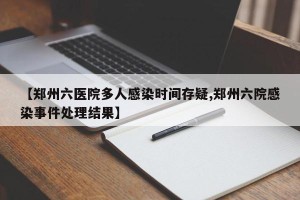 【郑州六医院多人感染时间存疑,郑州六院感染事件处理结果】