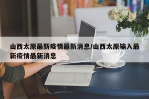 山西太原最新疫情最新消息/山西太原输入最新疫情最新消息