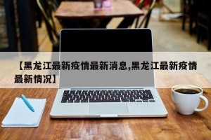【黑龙江最新疫情最新消息,黑龙江最新疫情最新情况】