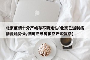 北京疫情十分严峻存不确定性(北京已遏制疫情蔓延势头,但防控形势依然严峻复杂)
