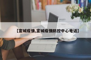 【宣城疫情,宣城疫情防控中心电话】