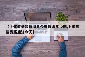 【上海疫情最新消息今天新增多少例,上海疫情最新通知今天】