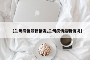 【兰州疫情最新情况,兰州疫情最新情况】