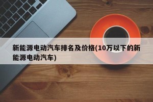 新能源电动汽车排名及价格(10万以下的新能源电动汽车)