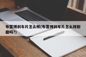 布雷博刹车片怎么样(布雷博刹车片怎么样耐磨吗?)
