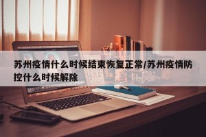 苏州疫情什么时候结束恢复正常/苏州疫情防控什么时候解除