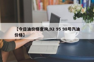 【今日油价格查询,92 95 98号汽油价格】