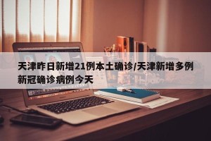 天津昨日新增21例本土确诊/天津新增多例新冠确诊病例今天