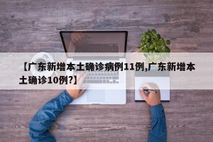 【广东新增本土确诊病例11例,广东新增本土确诊10例?】