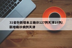 31省份新增本土确诊127例天津18例/新增确诊病例天津