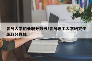 青岛大学的录取分数线/青岛理工大学研究生录取分数线