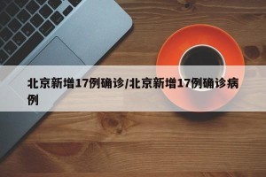 北京新增17例确诊/北京新增17例确诊病例