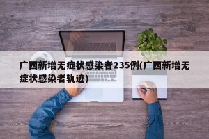 广西新增无症状感染者235例(广西新增无症状感染者轨迹)