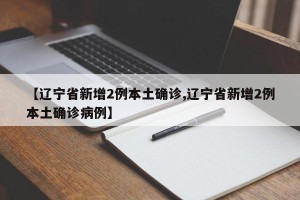 【辽宁省新增2例本土确诊,辽宁省新增2例本土确诊病例】