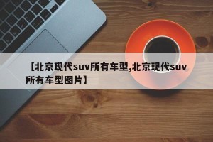 【北京现代suv所有车型,北京现代suv所有车型图片】
