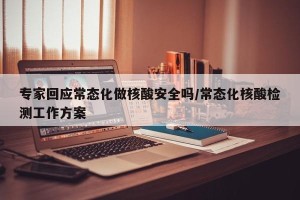 专家回应常态化做核酸安全吗/常态化核酸检测工作方案
