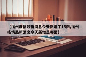 【福州疫情最新消息今天新增了15例,福州疫情最新消息今天新增是哪里】