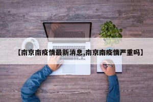 【南京南疫情最新消息,南京南疫情严重吗】