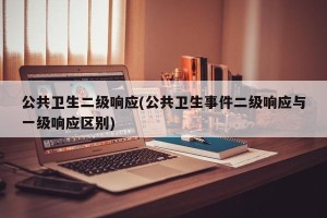 公共卫生二级响应(公共卫生事件二级响应与一级响应区别)