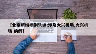 【北京新增病例轨迹:涉及大兴机场,大兴机场 病例】