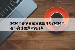2020年春节高速免费到几号/2020年春节高速免费时间延长