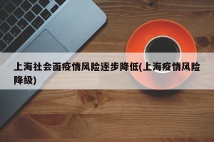 上海社会面疫情风险逐步降低(上海疫情风险降级)