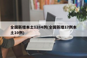 全国新增本土1284例(全国新增17例本土10例)