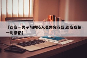 【西安一男子与防疫人员冲突互殴,西安疫情一对情侣】