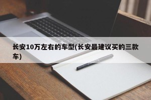 长安10万左右的车型(长安最建议买的三款车)